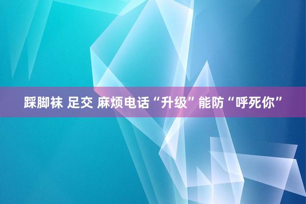 踩脚袜 足交 麻烦电话“升级”能防“呼死你”