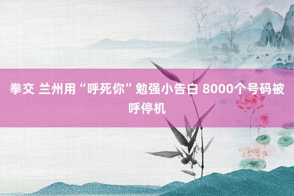 拳交 兰州用“呼死你”勉强小告白 8000个号码被呼停机