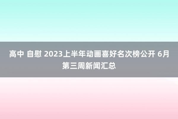 高中 自慰 2023上半年动画喜好名次榜公开 6月第三周新闻汇总