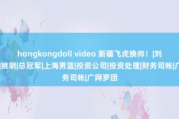 hongkongdoll video 新疆飞虎换帅！|刘炜|邱彪|姚明|总冠军|上海男篮|投资公司|投资处理|财务司帐|广网罗团