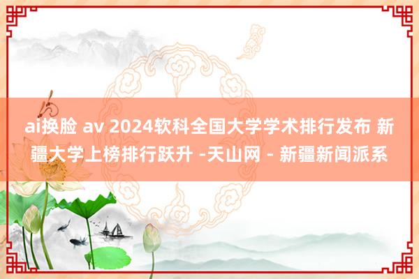 ai换脸 av 2024软科全国大学学术排行发布 新疆大学上榜排行跃升 -天山网 - 新疆新闻派系