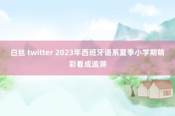 白丝 twitter 2023年西班牙语系夏季小学期精彩看成追溯