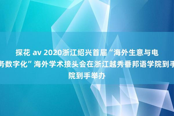 探花 av 2020浙江绍兴首届“海外生意与电子商务数字化”海外学术接头会在浙江越秀番邦语学院到手举办