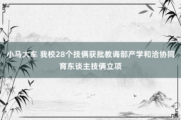 小马大车 我校28个技俩获批教诲部产学和洽协同育东谈主技俩立项