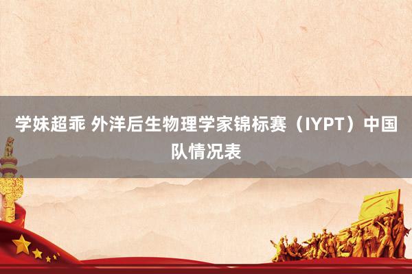 学妹超乖 外洋后生物理学家锦标赛（IYPT）中国队情况表