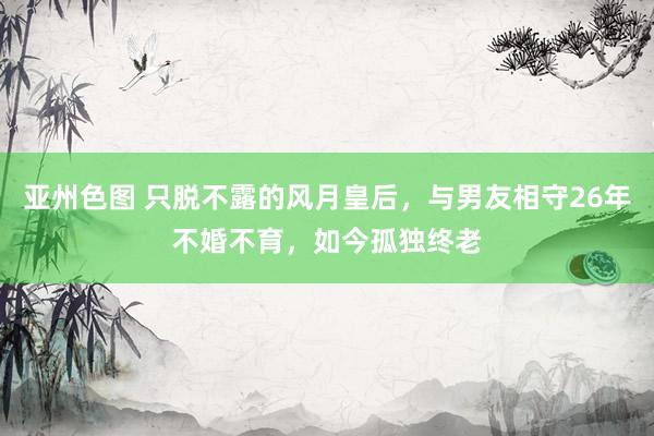 亚州色图 只脱不露的风月皇后，与男友相守26年不婚不育，如今孤独终老