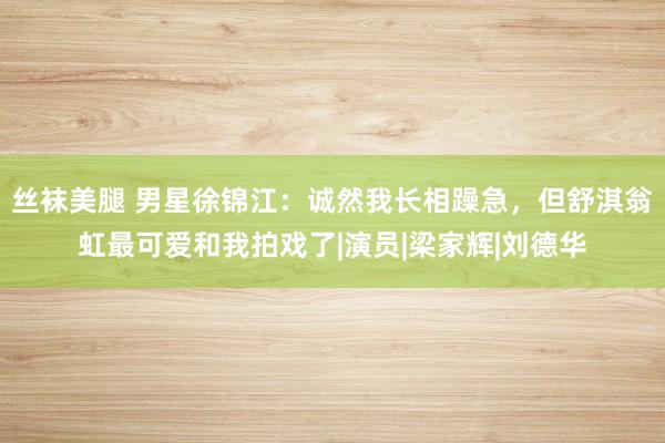 丝袜美腿 男星徐锦江：诚然我长相躁急，但舒淇翁虹最可爱和我拍戏了|演员|梁家辉|刘德华