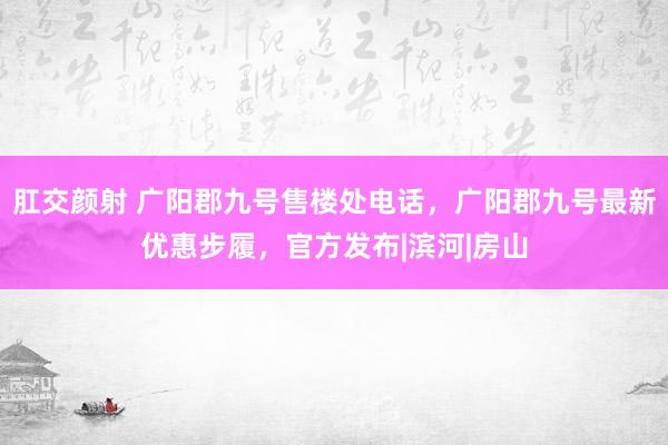 肛交颜射 广阳郡九号售楼处电话，广阳郡九号最新优惠步履，官方发布|滨河|房山