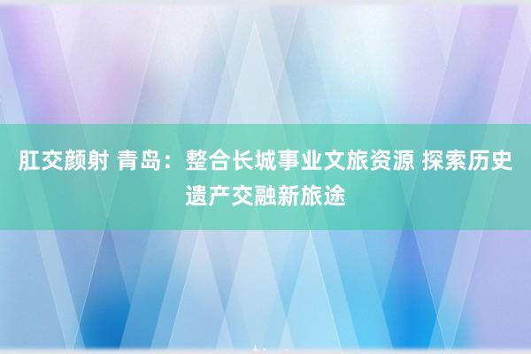 肛交颜射 青岛：整合长城事业文旅资源 探索历史遗产交融新旅途