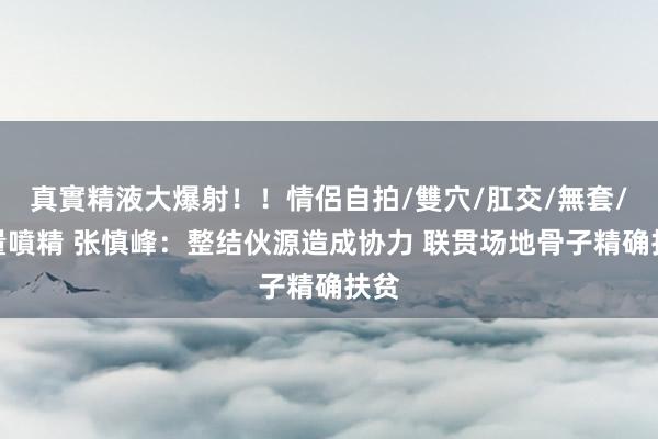 真實精液大爆射！！情侶自拍/雙穴/肛交/無套/大量噴精 张慎峰：整结伙源造成协力 联贯场地骨子精确扶贫