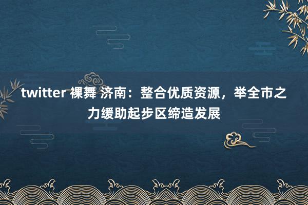 twitter 裸舞 济南：整合优质资源，举全市之力缓助起步区缔造发展