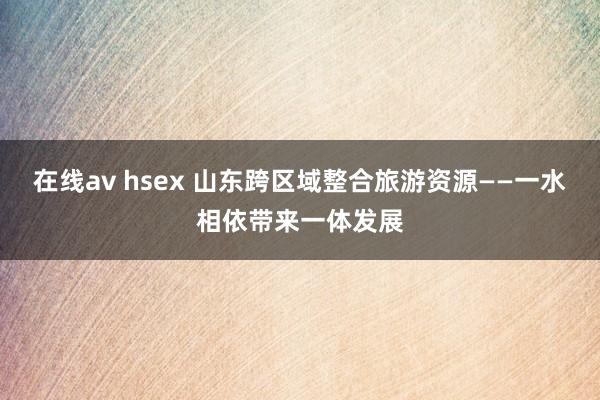 在线av hsex 山东跨区域整合旅游资源——一水相依带来一体发展