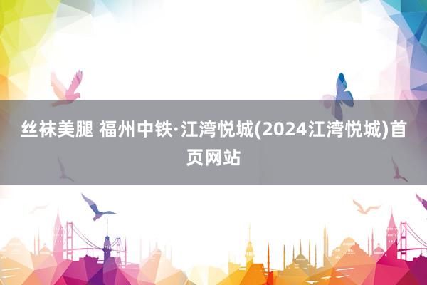 丝袜美腿 福州中铁·江湾悦城(2024江湾悦城)首页网站